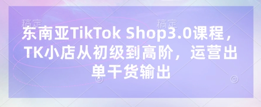 东南亚TikTok Shop3.0课程，TK小店​从初级到高阶，运营出单干货输出-51创业资源库